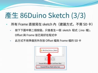 產生 86Duino Sketch (3/3)
• 所有 Frame 直接寫在 sketch 內（建議方式，不需 SD 卡）
• 按下下圖中第二個按鈕，只會產生一個 sketch 程式 (.ino 檔)，
Offset 與 Frame 皆已寫好在程式中
• 此方式不用準備另外存放 Offset 檔與 Frame 檔的 SD 卡
 