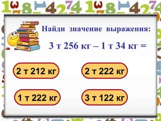Найди значение выражения:
3 т 256 кг – 1 т 34 кг =
2 т 212 кг 2 т 222 кг
1 т 222 кг 3 т 122 кг
 