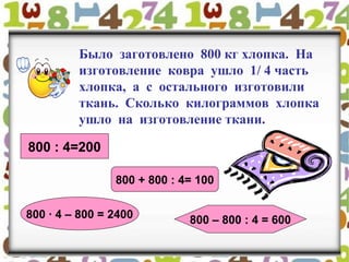 Было заготовлено 800 кг хлопка. На
изготовление ковра ушло 1/ 4 часть
хлопка, а с остального изготовили
ткань. Сколько килограммов хлопка
ушло на изготовление ткани.
800 : 4=200
800 + 800 : 4= 100
800 · 4 – 800 = 2400 800 – 800 : 4 = 600
 