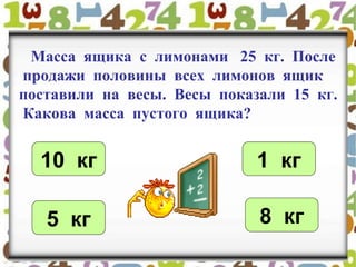Масса ящика с лимонами 25 кг. После
продажи половины всех лимонов ящик
поставили на весы. Весы показали 15 кг.
Какова масса пустого ящика?
10 кг 1 кг
5 кг 8 кг
 