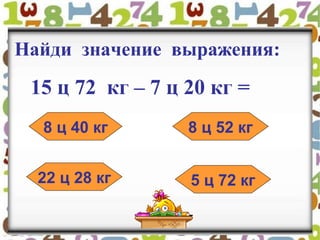 Найди значение выражения:
15 ц 72 кг – 7 ц 20 кг =
8 ц 40 кг 8 ц 52 кг
22 ц 28 кг 5 ц 72 кг
 