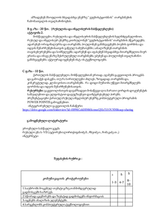 ამზადებენ მსოფლიოს სხვადასხვა ენებზე “ ვეფხისტყაოსნის” თარგმანების
ჩამონათვალის თვალსაჩინოებას.
B ფ აზა - 20 წთ. (რუსულისა და ინგლისურის მასწავლებლები)
აქტივობა 2.
მოსწავლეები, რუსულისა და ინგლისურის მასწავლებლების ხელმძღვანელობით,
რუსულ და ინგლისურ ენებზე კითხულობენ “ვეფხისტყაოსნის” თარგმანის პწკარედებს;
ადარებენ ორიგინალურსა და თარგმანს; პოულობენ განსხვავებებს პოემის ფორმისა და
იდეის შენარჩუნებისათვის გაწეულ სამუშაოებში; აანალიზებენ თარგმანის
თავისებურებებსა და სიძნელეებს;ადარებენ და აფასებენ სხვადასხვა მთარგმნელთა მიერ
ერთსა და იმავე ენაზე შესრულებულ თარგმანებს;ეძებენ და პოულობენ თვალსაჩინო
განსხვავებებს; აქტიურად იყენებენ ისტ-ის ტექნოლოგიებს.
C ფაზა - 10 წთ.
ქართულის მასწავლებელი, მოსწავლეებთან ერთად,აჯამებს გაკვეთილის პროცესს
და გამოაქვს დასკვნა, თუ რა სირთულეები ახლავს, ზოგადად,თარგმანს და,
კონკრეტულად, კლასიკოსთა თარგმანებს. რა დიდი მუშაობა უწევთ მთარგმნელებს
ფორმისა და იდეის შენარჩუნებისათვის.
რესურსები: გაკვეთილისთვის დავამზადეთ მოსაწვევი ღია ბარათი ვორდის დოკუმენტის
საშუალებით და ელფოსტით დავუგზავნეთ დაინტერესებულ პირებს.
პრეზენტაციები ქართულ,რუსულ,ინგლისურ ენებზე კომპიუტერული პროგრამის
POWER POINTIS გამოყენებით.
ინტეგრირებული გაკვეთილის ჩანაწერი:
https://drive.google.com/folderview?id=0B9ftCoh3BM6ScmxsQ3IzTi1OUXM&usp=sharing
გამოყენებული ლიტერატურა:
ეროვნული სასწავლო გეგმა
რუსული ენა ს-VII (ავტორები:ლორთქიფანიძე მ., ჩხეიძეი., ჩიმაკაძე თ.,)
ინტერნეტი
შეფასების რუბრიკა :
კომუნიკაციის კრიტერიუმები
ა
1-3
ბ
4-7
გ
8-
10
1.საუბრობს მოცემულ თემატიკაზე,თანმიმდევრულად
გადმოსცემს ნააზრევს.
2.სწორად აკავშირებს და ზუსტად გადმოსცემს ინფორმაციას
3.იყენებს ანალიზის ელემენტებს.
4.სარგებლობს კომპიუტერული ტექნოლოგიებით
 