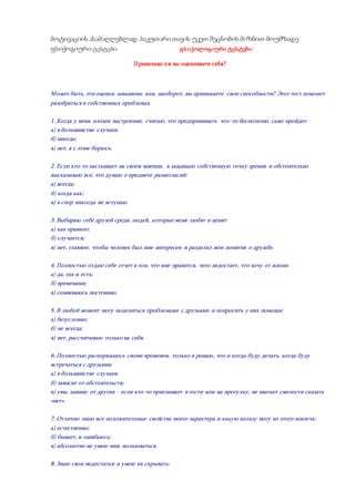 მოტივაციის ასამაღლებლად ,საკუთარი თავის უკეთ შეცნობის მიზნით მოუმზადე
ფსიქოგიური ტესტები: ფსიქოლოგიური ტესტები
Правильно ли вы оцениваете себя?
Может быть, эти оценки завышены или, наоборот, вы принижаете свои способности? Этот тест поможет
разобраться в собственных проблемах.
1. Когда у меня плохое настроение, считаю, что предпринимать что-то бесполезно, само пройдет:
а) в большинстве случаев;
б) иногда;
в) нет, я с этим борюсь.
2. Если кто-то настаивает на своем мнении, я защищаю собственную точку зрения и обстоятельно
высказываю все, что думаю о предмете разногласий:
а) всегда;
б) когда как;
в) в спор никогда не вступаю.
3. Выбираю себе друзей среди людей, которые меня любят и ценят:
а) как правило;
б) случается;
в) нет, главное, чтобы человек был мне интересен и разделял мои понятия о дружбе.
4. Полностью отдаю себе отчет в том, что мне нравится, чего недостает, что хочу от жизни:
а) да, так и есть;
б) временами;
в) сомневаюсь постоянно.
5. В любой момент могу поделиться проблемами с друзьями и попросить у них помощи:
а) безусловно;
б) не всегда;
в) нет, рассчитываю только на себя.
6. Полностью распоряжаюсь своим временем, только я решаю, что и когда буду делать, когда буду
встречаться с друзьями:
а) в большинстве случаев;
б) зависит от обстоятельств;
в) увы, завишу от других - если кто-то приглашает в гости или на прогулку, не хватает смелости сказать
«нет».
7. Отлично знаю все положительные свойства моего характера и какую пользу могу из этого извлечь:
а) естественно;
б) бывает, и ошибаюсь;
в) абсолютно не умею ими пользоваться.
8. Знаю свои недостатки и умею их скрывать:
 