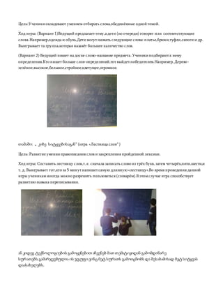 Цель:Ученикиовладевают умением отбирать слова,обединённые однойтемой.
Ход игры: (Вариант 1)Ведущий предлагает тему,а дети (по очереди) говорят или соответствующие
слова.Например,одежда и обувь.Дети могут назвать следующие слова: платье,брюки,туфли,сапоги и др.
Выигрывает та группа,которая назавёт большее каличество слов.
(Вариант 2) Ведущий пишет на доске слово-название предмета.Ученикиподбирают к нему
определения.Кто пишет больше слов-определений,тот выйдет победителем.Например, Дерево-
зелёное,высокое,большое,стройное,цветущее,огромное.
თამაში: „ კიბე სიტყვებისაგან“ (игра «Лестница слов“)
Цель: Развитиеумения правописания слов и закрепления пройденной лексики.
Ход игры: Составить лестницу слов,т. е. сначала записать слово из трёх букв, затем четырёх,пяти,шести,и
т. д. Выигрывает тот,кто за 5 минут напишет самую длинную «лестницу».Во время проведения данной
игры ученикам иногда можно разрешить пользоваться (словарём).В этом случае игра способствует
развитию навыка переписывания.
ან კიდევ ტექნოლოგიების გამოყენებით აჩვენებ მათ თემატიკიდან გამომდინარე
სურათებს.გამარჯვებულია ის ჯგუფი ვინც მეტ სურათს გამოიცნობს და შესაბამისად მეტ სიტყვას
დაასახელებს.
 