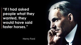 “If I had asked
people what they
wanted, they
would have said
faster horses.”
Henry Ford
 
