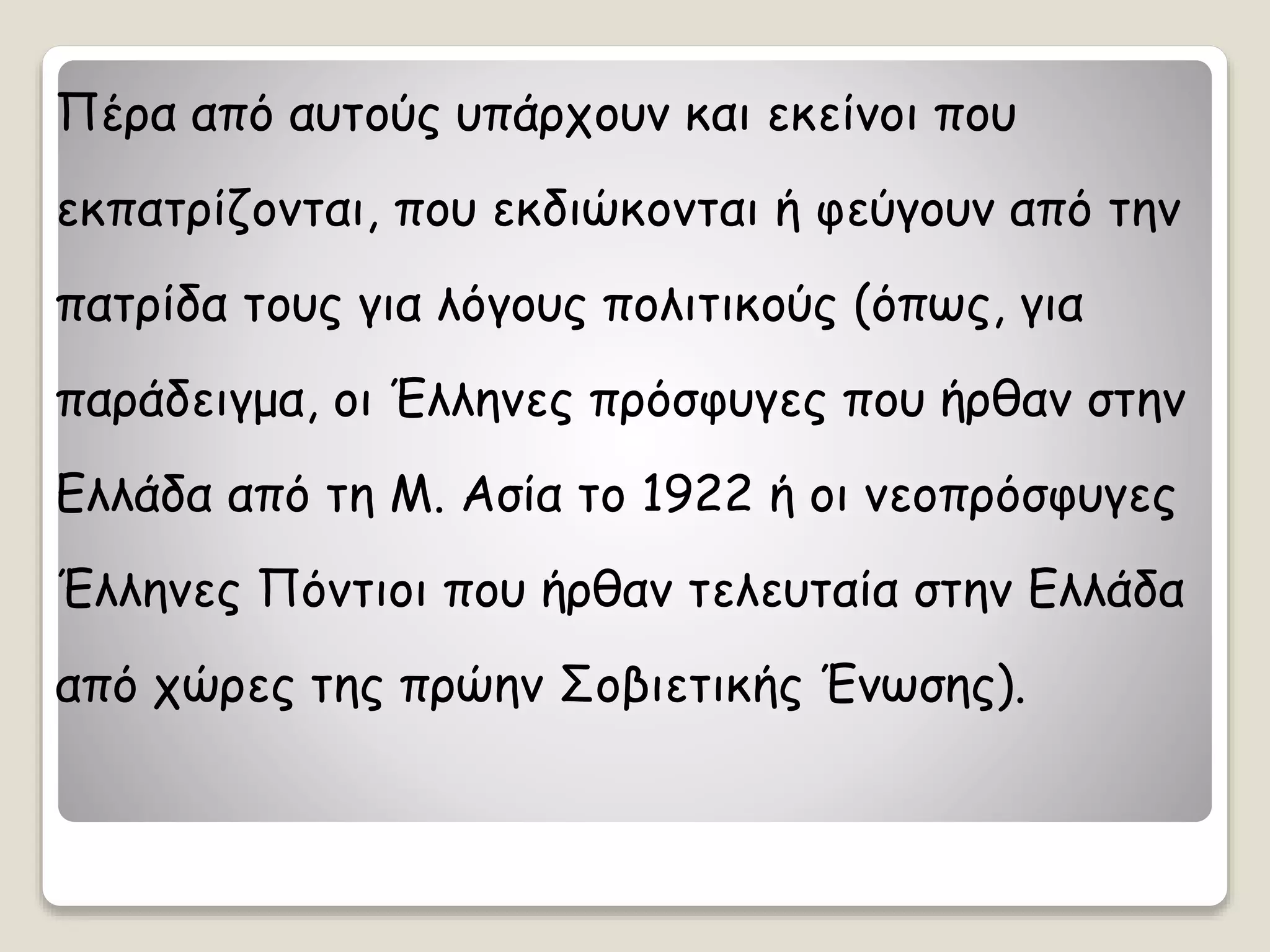 Πέρα από αυτούς υπάρχουν και εκείνοι που
εκπατρίζονται, που εκδιώκονται ή φεύγουν από την
πατρίδα τους για λόγους πολιτικούς (όπως, για
παράδειγμα, οι Έλληνες πρόσφυγες που ήρθαν στην
Ελλάδα από τη Μ. Ασία το 1922 ή οι νεοπρόσφυγες
Έλληνες Πόντιοι που ήρθαν τελευταία στην Ελλάδα
από χώρες της πρώην Σοβιετικής Ένωσης).
 