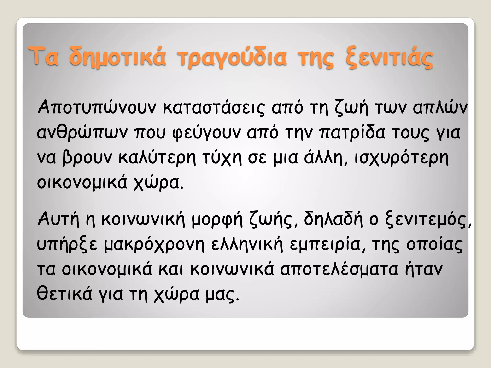 Τα δημοτικά τραγούδια της ξενιτιάς
Αποτυπώνουν καταστάσεις από τη ζωή των απλών
ανθρώπων που φεύγουν από την πατρίδα τους για
να βρουν καλύτερη τύχη σε μια άλλη, ισχυρότερη
οικονομικά χώρα.
Αυτή η κοινωνική μορφή ζωής, δηλαδή ο ξενιτεμός,
υπήρξε μακρόχρονη ελληνική εμπειρία, της οποίας
τα οικονομικά και κοινωνικά αποτελέσματα ήταν
θετικά για τη χώρα μας.
 