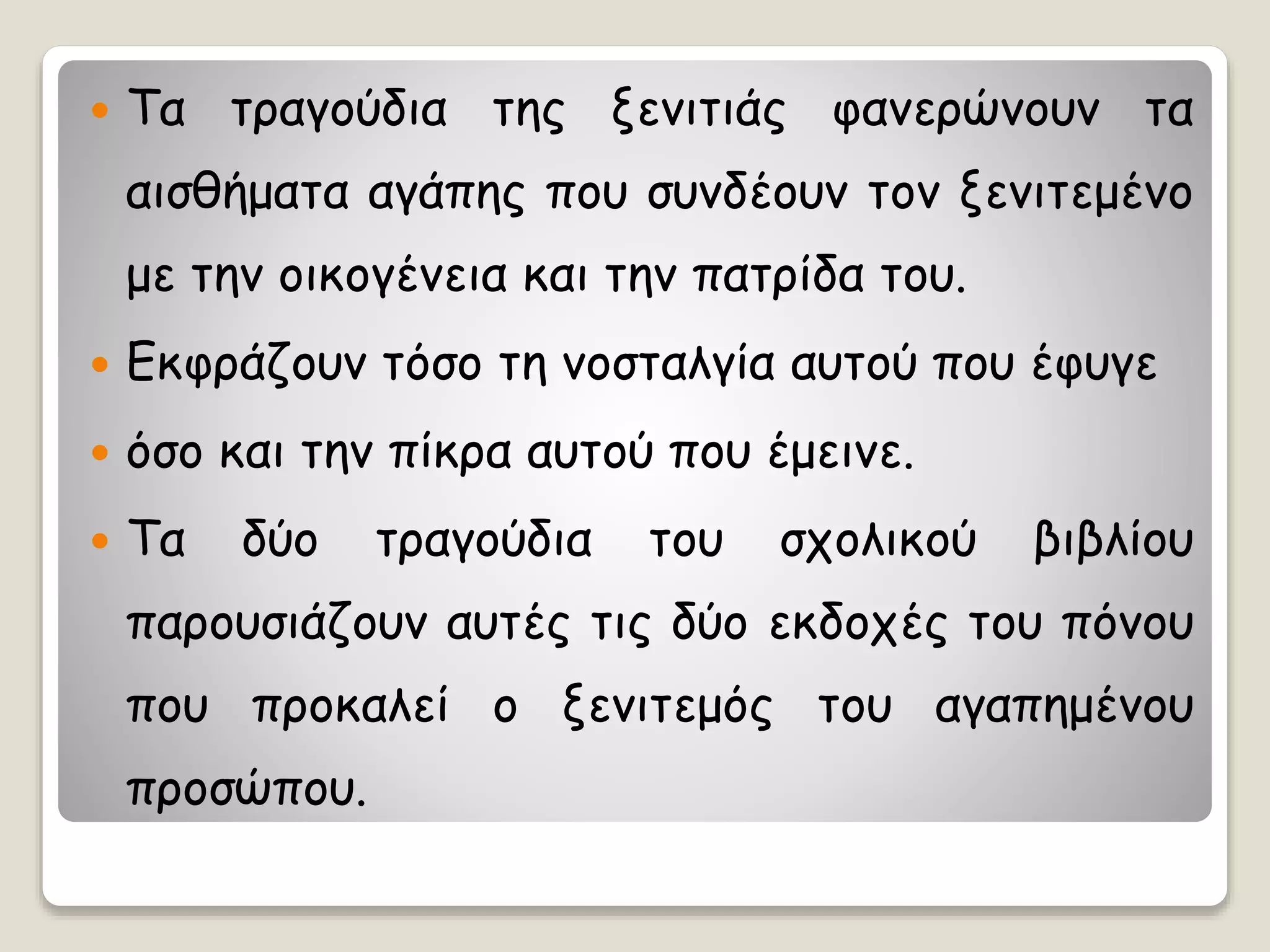  Τα τραγούδια της ξενιτιάς φανερώνουν τα
αισθήματα αγάπης που συνδέουν τον ξενιτεμένο
με την οικογένεια και την πατρίδα του.
 Εκφράζουν τόσο τη νοσταλγία αυτού που έφυγε
 όσο και την πίκρα αυτού που έμεινε.
 Τα δύο τραγούδια του σχολικού βιβλίου
παρουσιάζουν αυτές τις δύο εκδοχές του πόνου
που προκαλεί ο ξενιτεμός του αγαπημένου
προσώπου.
 