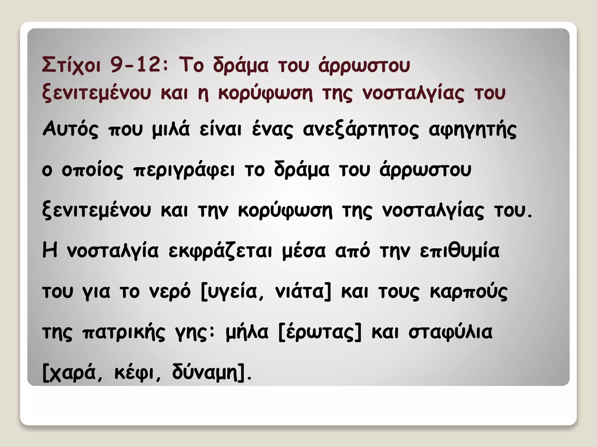 Στίχοι 9-12: Το δράμα του άρρωστου
ξενιτεμένου και η κορύφωση της νοσταλγίας του
Αυτός που μιλά είναι ένας ανεξάρτητος αφηγητής
ο οποίος περιγράφει το δράμα του άρρωστου
ξενιτεμένου και την κορύφωση της νοσταλγίας του.
Η νοσταλγία εκφράζεται μέσα από την επιθυμία
του για το νερό [υγεία, νιάτα] και τους καρπούς
της πατρικής γης: μήλα [έρωτας] και σταφύλια
[χαρά, κέφι, δύναμη].
 