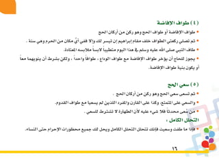 16
‫إفا�ضة‬‫ل‬‫ا‬‫طواف‬)4(
‫احلج‬‫أركان‬�‫من‬‫ركن‬‫وهو‬‫احلج‬‫طواف‬‫أو‬�‫إفا�ضة‬‫ل‬‫ا‬‫طواف‬•
.‫�سنة‬‫وهي‬‫احلرم‬‫من‬‫مكان‬ ًّ‫أي‬�‫ففي‬‫إال‬�‫و‬‫لك‬‫تي�سر‬‫إن‬�‫إبراهيم‬�‫مقام‬‫خلف‬‫الطواف‬‫ركعتي‬‫ت�صلي‬‫ثم‬•
.‫املعتادة‬‫مالب�سه‬ً‫ا‬‫الب�س‬ً‫ا‬‫متطيب‬‫اليوم‬‫هذا‬‫يف‬‫و�سلم‬‫عليه‬‫اهلل‬‫�صلى‬‫النبي‬‫طاف‬•
ً‫ا‬‫مع‬ ‫ينويهما‬ ‫أن‬� ‫ب�شرط‬ ‫ولكن‬ » ً‫ا‬‫واحد‬ ً‫ا‬‫طواف‬ « ‫الوداع‬ ‫طواف‬ ‫مع‬ ‫إفا�ضة‬‫ل‬‫ا‬ ‫طواف‬ ‫ؤخر‬�‫ي‬ ‫أن‬� ‫للحاج‬ ‫يجوز‬ •
.‫إفا�ضة‬‫ل‬‫ا‬‫طواف‬‫بنية‬‫يكون‬‫أو‬�
‫احلج‬‫�سعي‬)5(
. ‫احلج‬‫أركان‬�‫من‬‫ركن‬‫وهو‬‫احلج‬‫�سعي‬‫ت�سعى‬‫ثم‬•
.‫القدوم‬‫طواف‬‫مع‬‫ي�سعيا‬‫مل‬‫اللذين‬‫واملفرد‬‫القارن‬‫على‬‫وكذا‬،‫املتمتع‬‫على‬‫وال�سعي‬•
.‫لل�سعي‬‫ت�شرتط‬‫ال‬ ‫الطهارة‬‫أن‬‫ل‬‫عليه‬‫�شيء‬‫فال‬ً‫ا‬‫حمدث‬‫عى‬ْ‫�س‬‫َن‬‫م‬•
:‫الكامل‬‫التحلل‬
.‫الن�ساء‬‫حتى‬‫إحرام‬‫ل‬‫ا‬‫حمظورات‬‫جميع‬‫لك‬‫ويحل‬‫الكامل‬‫التحلل‬‫تتحلل‬‫إنك‬�‫ف‬‫و�سعيت‬‫طفت‬‫ما‬‫إذا‬�‫ف‬•
 