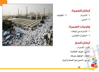 24
:‫العمرة‬ ‫أركان‬
.‫الطواف‬-2 		.‫إحرام‬‫ل‬‫ا‬-1
.‫ال�سعي‬-3
:‫العمرة‬ ‫واجبات‬
.‫امليقات‬‫من‬‫إحرام‬‫ل‬‫ا‬-1
.‫التق�صري‬‫أو‬�‫احللق‬-2
‫الحج‬ ‫أركان‬
.‫إحرام‬‫ل‬‫ا‬:‫أول‬‫ل‬‫ا‬
.‫إفا�ضة‬‫ل‬‫ا‬‫طواف‬:‫الثاين‬
.‫بعرفة‬‫الوقوف‬:‫الثالث‬
.‫واملروة‬‫ال�صفا‬‫بني‬‫ال�سعي‬:‫الرابع‬
 