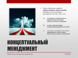 КОНЦЕПТУАЛЬНЫЙ
МЕНЕДЖМЕНТ
• Такое обучение требует
определённых инвестиций,
которые в последствии
окупаются за счёт того, что
a) устраняют необходимость
привлечения внешних
консультантов и тренеров
b) делают организацию
саморазвивающейся системой
c) системой, способной постоянно
наращивать собственные
интеллектуальные технологии
07.09.2015Новый взгляд на управление организацией
 