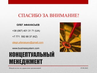 КОНЦЕПТУАЛЬНЫЙ
МЕНЕДЖМЕНТ
07.09.2015Новый взгляд на управление организацией
СПАСИБО ЗА ВНИМАНИЕ!
ОЛЕГ АФАНАСЬЕВ
+38 (067) 401 31 71 (UA)
+7 771 592 88 37 (KZ)
olegn.afanasyev@gmail.com
www.businessystem.com
 