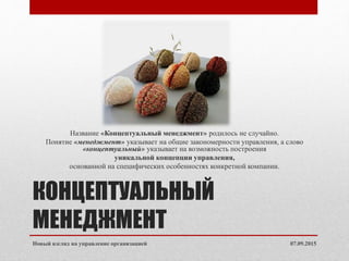 КОНЦЕПТУАЛЬНЫЙ
МЕНЕДЖМЕНТ
Название «Концептуальный менеджмент» родилось не случайно.
Понятие «менеджмент» указывает на общие закономерности управления, а слово
«концептуальный» указывает на возможность построения
уникальной концепции управления,
основанной на специфических особенностях конкретной компании.
07.09.2015Новый взгляд на управление организацией
 