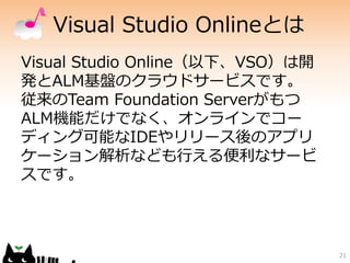 Visual Studio Onlineとは
Visual Studio Online（以下、VSO）は開
発とALM基盤のクラウドサービスです。
従来のTeam Foundation Serverがもつ
ALM機能だけでなく、オンラインでコー
ディング可能なIDEやリリース後のアプリ
ケーション解析なども行える便利なサービ
スです。
21
 