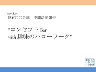 2015.8.25
釜石○○会議 中間活動報告
“コンセプト Bar
with 趣味のハローワーク”
 