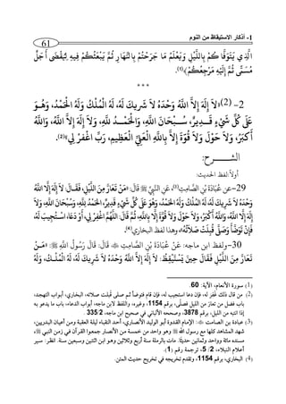 1-‫النوم‬ ‫من‬ ‫االستيقاظ‬ ‫أذكار‬
61
‫ل‬
َ
‫ج‬
َ
‫أ‬
َ
‫َض‬
ْ
‫ق‬ ‫ال‬‫يل‬ ‫ال‬‫ه‬‫الي‬‫ف‬
ْ
‫م‬‫ك‬
َ
‫ع‬
ْ
‫ع‬
َ
‫ي‬ َّ‫م‬‫ن‬ ‫ال‬‫ار‬
َ
‫ه‬َّ‫نل‬‫ا‬‫ال‬‫ب‬
ْ
‫م‬‫ت‬
ْ
‫ي‬َ‫ر‬
َ
‫ج‬ ‫ا‬
َ
‫م‬ ‫م‬
َ
‫ل‬
ْ
‫ع‬
َ
‫ي‬ َ‫و‬ ‫ال‬‫ل‬
ْ
‫ي‬
َّ
‫اَقل‬‫ال‬‫ب‬
ْ
‫م‬‫ك‬ ‫ا‬
َّ
‫ف‬َ‫و‬
َ
‫ت‬
َ
‫ي‬ ‫ي‬ ‫ال‬
َّ
‫ذل‬‫ا‬
ْ
‫م‬‫ك‬‫ع‬‫ال‬‫ج‬ْ‫ر‬
َ
‫م‬ ‫ال‬‫ه‬ْ َ
‫يل‬‫ال‬‫إ‬ َّ‫م‬‫ن‬ ً‫ّم‬
َ
‫س‬‫م‬﴾(1).
* * *
2-(2)«
َ
‫ال‬‫ال‬‫إ‬َ َ
‫َل‬‫ال‬‫إ‬
َّ
‫ال‬
َ
‫ال‬ ُ
َ
‫د‬
ْ
‫ي‬َ‫و‬
َّ
‫اذ‬
َ
‫َل‬
َ
‫يك‬
َ
‫رش‬،
َ
‫َل‬
ْ
‫َق‬‫ا‬
ْ
‫ل‬‫م‬َ‫و‬ ‫ك‬
َ
‫َل‬َ ْ
‫احل‬
ْ
‫م‬‫د‬َ‫و‬ ،‫ب‬‫ه‬َ‫و‬
َ َ
‫ىلع‬
ِّ
‫ُك‬ْ َ
‫بب‬
َ
‫ق‬ ٍ‫ال‬‫د‬‫ير‬،‫بب‬‫س‬
َ
‫ح‬
ْ
‫ع‬َ‫و‬ ،‫ال‬
َّ
‫اذ‬
َ
‫ان‬َ ْ
‫احل‬َ‫و‬ ،‫ال‬
َّ
‫ذ‬ ‫ببد‬
ْ
‫م‬
َ
‫ال‬‫ال‬‫إ‬َ َ
‫َل‬‫ال‬‫إ‬
َّ
‫ال‬
َّ
‫اذ‬،َ‫و‬
َّ
‫اذ‬
َ
‫أ‬َ‫رْب‬
َ
‫ال‬َ‫و‬ ،
ْ
‫و‬
َ
‫ي‬
َ
‫ال‬َ‫و‬
َ
‫ل‬‫ق‬َّ‫و‬
َ
‫ة‬‫ال‬‫إ‬
َّ
‫ال‬‫ال‬‫ب‬
ْ
‫ال‬ ‫ال‬
َّ
‫اذ‬
َ
‫ع‬ِّ ‫ال‬‫ل‬
ْ
‫ال‬
َ
‫ع‬‫ال‬‫ظ‬‫ال‬‫يم‬،‫ال‬‫ِل‬ ْ‫فر‬
ْ
‫اغ‬
ِّ َ‫ر‬»(2).
‫الشـــــرح‬:
: ‫احلدي‬ ‫:لفظ‬
ً
‫أوال‬
‫عن‬
َ
‫ة‬
َ
‫اد‬َ‫ب‬
ُ
‫ع‬ِ‫ن‬ْ‫ب‬ِ ِ‫م‬‫ا‬ ‫ه‬‫الص‬(3)ِّ
ِ
‫ه‬‫انل‬ ِ‫ن‬َ‫ع‬،:
َ
‫ال‬
َ
‫ق‬«
َّ
‫اذ‬
َّ
‫ال‬‫ال‬‫إ‬َ َ
‫َل‬‫ال‬‫إ‬
َ
‫ال‬:
َ
‫بال‬
َ
‫ق‬
َ
‫ف‬،‫ال‬‫ل‬
ْ
‫ي‬
َّ
‫َقل‬‫ا‬ َ‫الن‬‫م‬ َّ‫ار‬
َ
‫ع‬
َ
‫ت‬
ْ
‫ن‬
َ
‫م‬
َ‫و‬،‫ال‬
َّ
‫ال‬‫ذ‬‫د‬
ْ
‫م‬َ‫احل‬،‫ير‬‫ال‬‫د‬
َ
‫ق‬ ٍ ْ َ ِّ
‫ُك‬
َ َ
‫ىلع‬ َ‫و‬‫ه‬َ‫و‬،‫د‬
ْ
‫م‬َ‫احل‬
َ
‫َل‬َ‫و‬‫ك‬
ْ
‫ل‬‫َقم‬‫ا‬
َ
‫َل‬،
َ
‫َل‬
َ
‫يك‬‫ال‬
َ
‫رش‬
َ
‫ال‬ُ
َ
‫د‬
ْ
‫ي‬َ‫و‬
َ
‫ال‬َ‫و‬،‫ال‬
َّ
‫اذ‬
َ
‫ان‬
َ
‫ح‬
ْ
‫ع‬‫س‬
، ‫ال‬‫ِل‬ ْ‫ر‬‫ال‬‫ف‬
ْ
‫اغ‬ َّ‫م‬‫ه‬
َّ
‫َقل‬‫ا‬:
َ
‫ال‬
َ
‫ق‬ َّ‫م‬‫ن‬،‫ال‬
َّ
‫اذ‬‫ال‬‫ب‬
َّ
‫ال‬‫ال‬‫إ‬
َ
‫ة‬َّ‫و‬‫ق‬
َ
‫ال‬َ‫و‬
َ
‫ل‬
ْ
‫و‬
َ
‫ي‬
َ
‫ال‬َ‫و‬، َ‫ْب‬
ْ
‫ر‬
َ
‫أ‬
َّ
‫اذ‬َ‫و‬،
َّ
‫اذ‬
َّ
‫ال‬‫ال‬‫إ‬َ َ
‫َل‬‫ال‬‫إ‬،
َ
‫َل‬ َِ‫ي‬‫ال‬‫ج‬‫بت‬
ْ
‫اس‬،
َ
‫ء‬
َ
‫د‬ ْ‫و‬
َ
‫أ‬
‫ه‬‫ت‬
َ
‫ثال‬
َ
‫ص‬
ْ
‫ت‬
َ
‫ل‬‫ال‬‫ع‬‫ق‬
َّ
‫ىل‬
َ
‫ص‬َ‫و‬
َ
‫أ‬
َّ
‫ض‬َ‫و‬
َ
‫ت‬
ْ
‫ن‬‫ال‬‫إ‬
َ
‫ف‬»،‫ابلخاري‬‫لفظ‬‫وهذا‬(4).
‫ولفظ‬‫ابن‬‫ماج‬:‫ه‬
َ
‫ع‬ِ ِ‫م‬‫ا‬ ‫ه‬‫الص‬ ِ‫ن‬ْ‫ب‬
َ
‫ة‬
َ
‫اد‬َ‫ب‬
ُ
‫ع‬ ْ‫ن‬ِ
‫ه‬
‫اَّلل‬
ُ
‫ول‬ُ‫س‬َ‫ر‬
َ
‫ال‬
َ
‫ق‬ :
َ
‫ال‬
َ
‫ق‬:«
ْ
‫بن‬
َ
‫م‬
َ
‫َل‬َ‫و‬ ،‫بك‬
ْ
‫ل‬‫م‬
ْ
‫اَق‬
َ
‫َل‬ ،
َ
‫َل‬
َ
‫يك‬‫ال‬
َ
‫رش‬
َ
‫ال‬ ُ
َ
‫د‬
ْ
‫ي‬َ‫و‬
َّ
‫اذ‬
َّ
‫ال‬‫ال‬‫إ‬ َ َ
‫َل‬‫ال‬‫إ‬
َ
‫ال‬ :‫ظ‬‫ال‬‫ق‬
ْ
‫ي‬
َ
‫ت‬
ْ
‫س‬
َ
‫ي‬ َ‫ي‬‫ال‬‫ي‬
َ
‫ال‬
َ
‫ق‬
َ
‫ف‬ ‫ال‬‫ل‬
ْ
‫ي‬
َّ
‫اَقل‬ َ‫الن‬‫م‬ َّ‫ار‬
َ
‫ع‬
َ
‫ت‬
(1)‫اآلير‬ ‫األيعأمم‬ ‫سحعة‬13.
(2ُ‫ا‬ ‫هل‬‫ص‬ ‫هل‬ ‫فتحضأ‬ ‫اأم‬ ‫فذن‬ ‫م‬ ‫ل‬ ‫يب‬ ‫است‬ ‫لعأ‬ ‫فذن‬ ‫م‬ ‫ل‬
‫ا‬
ِ‫ف‬ُ‫غ‬ ‫ذل‬ ‫األ‬ ‫نا‬ )‫الو‬ ‫م‬ ‫هات‬‫ص‬ ‫هت‬‫ل‬‫و‬‫هأعي‬‫هنم‬ ‫التا‬ ‫هحا‬‫ة‬‫ب‬ ‫م‬
‫م‬ َ‫ل‬‫فن‬ ‫الليل‬ ‫نا‬ ‫تعأع‬ ‫نا‬ ‫فضل‬ ‫ةأ‬‫ال‬ ‫ة‬1154‫م‬‫ه‬ ‫وغي‬‫م‬‫نأ‬ ‫الةا‬ ‫واللفظ‬‫ه‬‫ة‬ ‫ينعح‬ ‫نأ‬ ‫ةأ‬ ‫م‬ ‫النعأ‬ ‫بةحا‬ ‫م‬
‫ال‬ ‫ة‬ ‫الليلم‬ ‫نا‬ ‫ايتو‬ ‫يذا‬3272‫في‬ ‫األلوأيي‬ ‫وصحح‬ ‫م‬‫نأ‬ ‫اةا‬ ‫صحيح‬‫م‬2/335.
(3)‫النأنت‬ ‫ةا‬ ‫عوألة‬‫بةه‬ ‫القهنوة‬ ‫اإلنهأم‬‫الوهنعييام‬ ‫بعيهأن‬ ‫ونها‬ ‫العقوهر‬ ‫ليلهر‬ ‫الهقوهأ‬ ‫بصهن‬ ‫األينهأعيم‬ ‫الحليهن‬ ‫ح‬
َّ‫ا‬ ‫عسحل‬ ‫نع‬ ‫كلاأ‬ ‫اللشأمن‬ ‫حان‬‫الهوهي‬ ‫زنها‬ ‫فهي‬ ‫آن‬ ‫القه‬ ‫لعهحا‬ ‫األينهأع‬ ‫نها‬ ‫خلمهر‬ ‫نا‬ ‫واصن‬ ‫ومح‬،
‫ايظه‬ .‫سههر‬ ‫هوعيا‬‫س‬‫و‬ ‫هتهيا‬ ‫ا‬ ‫ها‬‫ة‬‫ا‬ ‫ومهح‬ ‫يا‬ ‫ا‬ ‫و‬ ‫بعةع‬ ‫سهر‬ ‫نلر‬ ‫ةأل‬ ‫نأج‬ .‫أ‬‫صنيث‬ ‫لأييا‬ ‫و‬ ‫وواصن‬ ‫نأئر‬ ‫نمهنه‬‫هي‬‫س‬
‫بعا‬‫م‬ ‫الهوا‬ ‫م‬2/5( ‫عال‬ ‫لر‬ ‫ت‬ ‫م‬1).
(4)‫ال‬ ‫ة‬ ‫أعيم‬ ‫الو‬1154.‫اللتا‬ ‫صنيث‬ ‫يج‬ ‫ت‬ ‫في‬ ‫ي‬ ‫ت‬ ‫وتقنم‬ ‫م‬
 