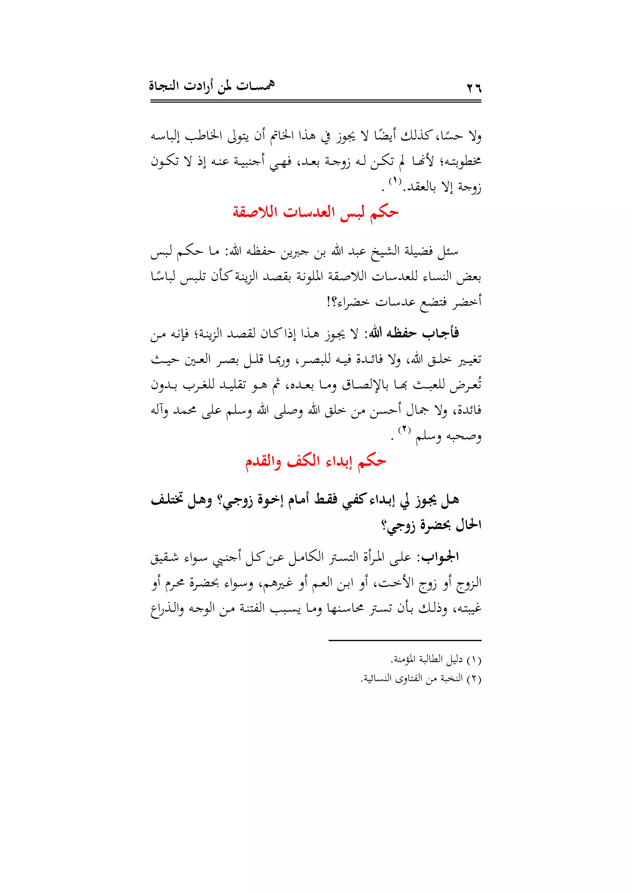 ‫ـاة‬‫ج‬‫الن‬ ‫ادت‬‫ر‬‫أ‬ ‫ملن‬ ‫ـات‬‫ـ‬‫س‬‫مه‬ 26
‫ده‬ ‫با‬ ‫إ‬ ‫اطب‬ ‫ا‬ ‫ينوىل‬ ‫أى‬ ‫ال‬ ‫ا‬ ‫سا‬ ‫يف‬ ‫وز‬ ‫ا‬‫ر‬‫أيض‬ ‫كس‬‫ال‬‫ر‬‫هى‬ ‫د‬
‫دوى‬‫د‬‫د‬‫ا‬‫ت‬ ‫إذ‬ ‫ده‬‫د‬‫د‬‫ة‬ ‫دن‬‫د‬‫د‬‫ي‬‫أجةب‬ ‫دي‬‫د‬‫د‬‫ه‬‫ف‬ ‫دهللل‬‫د‬‫د‬‫ه‬‫د‬ ‫دن‬‫د‬‫د‬‫ج‬‫زد‬ ‫ده‬‫د‬‫د‬ ‫د‬‫د‬‫د‬‫ا‬‫ت‬ ‫دا‬‫د‬‫د‬‫هن‬‫ج‬ ‫دهن‬‫د‬‫د‬‫ن‬‫ذوود‬
‫ه‬ ‫دا‬ ‫إ‬ ‫زدجن‬‫هلل‬(1)
.
‫الالصقة‬ ‫ات‬ ‫الشد‬ ‫لبس‬ ‫حكم‬
‫دبا‬ ‫دم‬‫ا‬‫ه‬ ‫دا‬ :‫ىل‬ ‫ده‬‫ظ‬،‫ه‬ ‫ي‬ ‫ج‬ ‫د‬ ‫ىل‬ ‫بهلل‬ ‫شيخ‬ ‫ا‬ ‫ن‬ ‫فضي‬
‫دا‬‫ر‬ ‫با‬ ‫دبا‬ ‫ت‬ ‫دتى‬‫ك‬‫دن‬‫ة‬‫ي‬ ‫ا‬ ‫دهلل‬‫و‬ ‫د‬ ‫دن‬‫ن‬‫و‬ ‫ا‬ ‫ن‬ ‫د‬‫ص‬‫س‬ ‫ا‬ ‫ا‬ ‫ههلل‬ ‫ةىا‬ ‫ا‬ ‫ده‬
‫؟ين‬ ‫ا‬ ‫مض‬ ‫ا‬ ‫هلل‬ ‫فنضع‬ ‫أمض‬
:‫هللا‬ ‫ـ‬‫ـ‬‫ل‬‫حف‬ ‫ـاب‬‫ـ‬‫ج‬‫فأ‬‫د‬‫د‬ ‫ده‬‫د‬‫ن‬‫فا‬ ‫دنن‬‫د‬‫ة‬‫ي‬ ‫ا‬ ‫دهلل‬‫د‬‫و‬ ‫داى‬‫د‬‫ك‬‫إذا‬ ‫دسا‬‫د‬ ‫دوز‬‫د‬
‫فا‬ ‫د‬ ‫ىلل‬ ‫دو‬‫د‬‫د‬ ‫م‬ ‫دري‬‫د‬‫د‬‫ي‬‫تع‬‫دث‬‫د‬‫د‬‫ي‬‫ه‬ ‫دع‬‫د‬‫د‬‫ه‬ ‫ا‬ ‫د‬‫د‬‫د‬‫و‬‫د‬ ‫د‬‫د‬‫د‬ ‫دا‬‫د‬‫د‬ ‫دة‬ ‫ل‬ ‫د‬‫د‬‫د‬‫و‬‫ب‬ ‫ده‬‫د‬‫د‬‫ي‬‫ف‬ ‫دهللال‬‫د‬‫د‬‫ح‬
‫دهللدى‬‫د‬‫د‬‫د‬ ‫ت‬ ‫د‬‫د‬‫د‬‫ع‬ ‫دهلل‬‫د‬‫د‬‫ي‬ ‫ت‬ ‫دو‬‫د‬‫د‬ ‫دهللال‬‫د‬‫د‬‫ه‬‫د‬ ‫دا‬‫د‬‫د‬ ‫د‬ ‫دات‬‫د‬‫د‬‫و‬ ‫داإل‬ ‫دا‬‫د‬‫د‬ ‫دث‬‫د‬‫د‬‫ب‬‫ه‬ ‫د‬‫د‬‫د‬‫ه‬ُ‫ت‬
‫ه‬ ‫دآ‬ ‫حممهلل‬ ‫م‬ ‫د‬ ‫ىل‬ ‫دص‬ ‫ىل‬ ‫و‬ ‫م‬ ‫أهى‬ ‫مجاع‬ ‫د‬ ‫فاحهللالل‬
‫م‬ ‫د‬ ‫دصحبه‬(2)
.
‫والقدم‬ ِ‫الك‬ ‫ُبداء‬ ‫حكم‬
ِ‫ـ‬‫ـ‬‫ا‬‫ختت‬ ‫ـل‬‫ـ‬‫ه‬‫و‬ ‫ـي؟‬‫ـ‬‫ج‬‫زو‬ ‫ة‬ ‫ـ‬‫ـ‬‫ت‬ُ ‫ـام‬‫ـ‬‫م‬‫أ‬ ‫ـط‬‫ـ‬‫ق‬‫ف‬ ‫ـي‬‫ـ‬‫ف‬‫ك‬‫ـداء‬‫ـ‬‫ب‬ُ ‫يل‬ ‫ز‬ ‫ـ‬‫ـ‬‫ر‬ ‫ـل‬‫ـ‬‫ه‬
‫ل‬ ‫احلا‬‫زوجي؟‬ ‫ضرة‬
:‫اب‬ ‫ـ‬‫ـ‬‫و‬‫ا‬‫يو‬ ‫د‬‫د‬‫ش‬ ‫ا‬‫و‬‫د‬‫د‬ ‫دب‬‫د‬‫ة‬‫أج‬ ‫د‬‫د‬‫ك‬ ‫د‬‫د‬ ‫د‬‫د‬ ‫اا‬ ‫ا‬ ‫د‬‫د‬‫ى‬‫ن‬ ‫ا‬ ‫أال‬ ‫د‬‫د‬ ‫ا‬ ‫د‬‫د‬
‫أد‬ ‫د‬‫د‬‫حم‬ ‫ال‬ ‫د‬‫د‬‫ض‬ ‫ا‬‫و‬‫د‬‫د‬ ‫د‬ ‫مل‬ ‫دري‬‫د‬‫غ‬ ‫أد‬ ‫دم‬‫د‬‫ه‬ ‫ا‬ ‫د‬‫د‬‫د‬‫ا‬ ‫أد‬ ‫ل‬ ‫د‬‫د‬‫م‬‫اج‬ ‫زدإ‬ ‫أد‬ ‫دإ‬ ‫د‬‫د‬ ‫ا‬
‫ا‬‫ة‬‫دس‬‫د‬ ‫ا‬‫د‬ ‫ده‬‫د‬‫ج‬‫و‬ ‫ا‬ ‫د‬‫د‬ ‫دن‬‫د‬‫ة‬‫،ن‬ ‫ا‬ ‫دبب‬‫د‬‫ى‬‫ي‬ ‫دا‬‫د‬ ‫د‬ ‫دةها‬‫د‬ ‫حما‬ ‫د‬‫د‬‫ى‬‫ت‬ ‫دتى‬‫د‬‫د‬ ‫د‬‫د‬ ‫دذ‬ ‫دهل‬‫د‬‫ن‬‫غيب‬
(1)‫وا‬ ‫ا‬ ‫ي‬ ‫د‬‫ةن‬ ‫م‬ ‫ا‬ ‫بن‬
(2)‫ةىاحين‬ ‫ا‬ ‫،نادى‬ ‫ا‬ ‫ةخبن‬ ‫ا‬
 