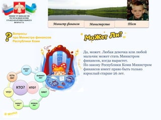Да, может. Любая девочка или любой
мальчик может стать Министром
финансов, когда вырастет.
По закону Республики Коми Министром
финансов имеет право быть только
взрослый старше 26 лет.
КТО?
МОЖЕТ
ЛИ?
БЫВАЮТ
ЛИ?
КАК?
МОЖНО
ЛИ?
БЫВАЕТ
ЛИ?
ЧТО?
ЕСТЬ
ЛИ?
КТО?
МИНИСТР ФИНАНСОВ
РЕСПУБЛИКИ КОМИ
ГРАЖДАНАМ ШКОЛЬНОГО
ВОЗРАСТА
Вопросы
про Министра финансов
Республики Коми
 