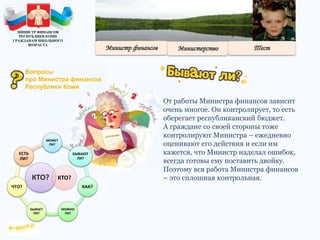 От работы Министра финансов зависит
очень многое. Он контролирует, то есть
оберегает республиканский бюджет.
А граждане со своей стороны тоже
контролируют Министра – ежедневно
оценивают его действия и если им
кажется, что Министр наделал ошибок,
всегда готовы ему поставить двойку.
Поэтому вся работа Министра финансов
– это сплошная контрольная.КТО?
МОЖЕТ
ЛИ?
БЫВАЮТ
ЛИ?
КАК?
МОЖНО
ЛИ?
БЫВАЕТ
ЛИ?
ЧТО?
ЕСТЬ
ЛИ?
КТО?
МИНИСТР ФИНАНСОВ
РЕСПУБЛИКИ КОМИ
ГРАЖДАНАМ ШКОЛЬНОГО
ВОЗРАСТА
Вопросы
про Министра финансов
Республики Коми
 