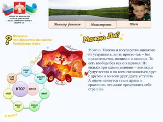 Можно. Можно и государства никакого
не устраивать, жить просто так – без
правительства, полиции и законов. То
есть вообще без всяких правил. Но
только при одном условии – все люди
будут всегда и во всем соглашаться друг
с другом и во всем друг другу уступать.
А иначе начнутся такие драки и
сражения, что даже представить себе
страшно.КТО?
МОЖЕТ
ЛИ?
БЫВАЮТ
ЛИ?
КАК?
МОЖНО
ЛИ?
БЫВАЕТ
ЛИ?
ЧТО?
ЕСТЬ
ЛИ?
КТО?
МИНИСТР ФИНАНСОВ
РЕСПУБЛИКИ КОМИ
ГРАЖДАНАМ ШКОЛЬНОГО
ВОЗРАСТА
Вопросы
про Министра финансов
Республики Коми
 