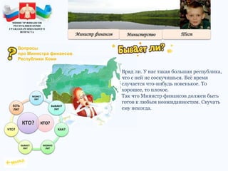 Вряд ли. У нас такая большая республика,
что с ней не соскучишься. Всё время
случается что-нибудь новенькое. То
хорошее, то плохое.
Так что Министр финансов должен быть
готов к любым неожиданностям. Скучать
ему некогда.
КТО?
МОЖЕТ
ЛИ?
БЫВАЮТ
ЛИ?
КАК?
МОЖНО
ЛИ?
БЫВАЕТ
ЛИ?
ЧТО?
ЕСТЬ
ЛИ?
КТО?
МИНИСТР ФИНАНСОВ
РЕСПУБЛИКИ КОМИ
ГРАЖДАНАМ ШКОЛЬНОГО
ВОЗРАСТА
Вопросы
про Министра финансов
Республики Коми
 
