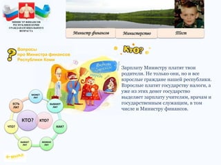Зарплату Министру платят твои
родители. Не только они, но и все
взрослые граждане нашей республики.
Взрослые платят государству налоги, а
уже из этих денег государство
выделяет зарплату учителям, врачам и
государственным служащим, в том
числе и Министру финансов.
КТО?
МОЖЕТ
ЛИ?
БЫВАЮТ
ЛИ?
КАК?
МОЖНО
ЛИ?
БЫВАЕТ
ЛИ?
ЧТО?
ЕСТЬ
ЛИ?
КТО?
МИНИСТР ФИНАНСОВ
РЕСПУБЛИКИ КОМИ
ГРАЖДАНАМ ШКОЛЬНОГО
ВОЗРАСТА
Вопросы
про Министра финансов
Республики Коми
 