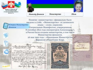 История Министерства
финансов
Понятие «министерство» официально было
введено в 1708г. «Министерство» от латинского
языка – служу, управляю.
Специальным Манифестом, утвержденным
8 сентября 1802 года императором Александром I,
в России были созданы министерства, в том числе
Министерство финансов.
26 мая 1992 года – образование Министерства
финансов в Республике Коми.
МИНИСТР ФИНАНСОВ
РЕСПУБЛИКИ КОМИ
ГРАЖДАНАМ ШКОЛЬНОГО
ВОЗРАСТА
 