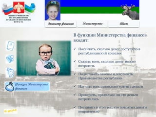 Функции Министерства
финансов
В функции Министерства финансов
входит:
 Посчитать, сколько денег поступило в
республиканский кошелек
 Сказать всем, сколько денег можно
потратить
 Подготовить законы и документы
Правительства республики
 Научить всех правильно тратить деньги
 Проверить, правильно ли эти деньги
потратились
 Поставить в угол тех, кто потратил деньги
неправильно
МИНИСТР ФИНАНСОВ
РЕСПУБЛИКИ КОМИ
ГРАЖДАНАМ ШКОЛЬНОГО
ВОЗРАСТА
 
