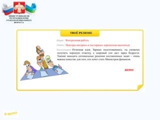 МИНИСТР ФИНАНСОВ
РЕСПУБЛИКИ КОМИ
ГРАЖДАНАМ ШКОЛЬНОГО
ВОЗРАСТА
Отличная идея. Заранее подготовившись, ты сможешь
получить хорошую отметку, а здоровый сон даст заряд бодрости.
Умение находить оптимальные решения поставленных задач – очень
важное качество для того, кто хочет стать Министром финансов.
Повторю материал и постараюсь хорошенько выспаться.
Контрольная работа.
 