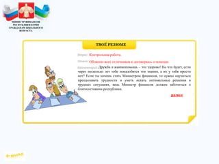 МИНИСТР ФИНАНСОВ
РЕСПУБЛИКИ КОМИ
ГРАЖДАНАМ ШКОЛЬНОГО
ВОЗРАСТА
Дружба и взаимопомощь – это здорово! Но что будет, если
через несколько лет тебе понадобятся эти знания, а их у тебя просто
нет? Если ты хочешь стать Министром финансов, то нужно научиться
преодолевать трудности и уметь искать оптимальные решения в
трудных ситуациях, ведь Министр финансов должен заботиться о
благосостоянии республики.
Контрольная работа.
Обзвоню всех отличников и договорюсь о помощи.
 