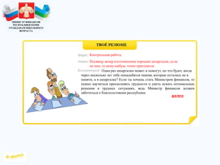 МИНИСТР ФИНАНСОВ
РЕСПУБЛИКИ КОМИ
ГРАЖДАНАМ ШКОЛЬНОГО
ВОЗРАСТА
Один раз шпаргалки может и помогут, но что будет, когда
через несколько лет тебе понадобятся знания, которые остались не в
памяти, а в шпаргалке? Если ты хочешь стать Министром финансов, то
нужно научиться преодолевать трудности и уметь искать оптимальные
решения в трудных ситуациях, ведь Министр финансов должен
заботиться о благосостоянии республики.
Контрольная работа.
Посвящу вечер изготовлению хороших шпаргалок, если
не мне, то кому-нибудь точно пригодятся.
 