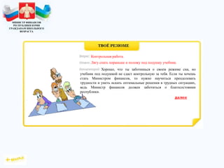 МИНИСТР ФИНАНСОВ
РЕСПУБЛИКИ КОМИ
ГРАЖДАНАМ ШКОЛЬНОГО
ВОЗРАСТА
Хорошо, что ты заботишься о своем режиме сна, но
учебник под подушкой не сдаст контрольную за тебя. Если ты хочешь
стать Министром финансов, то нужно научиться преодолевать
трудности и уметь искать оптимальные решения в трудных ситуациях,
ведь Министр финансов должен заботиться о благосостоянии
республики.
Контрольная работа.
Лягу спать пораньше и положу под подушку учебник.
 