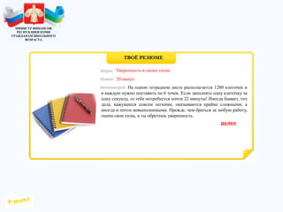 МИНИСТР ФИНАНСОВ
РЕСПУБЛИКИ КОМИ
ГРАЖДАНАМ ШКОЛЬНОГО
ВОЗРАСТА
На одном тетрадном листе располагается 1280 клеточек и
в каждую нужно поставить по 6 точек. Если заполнять одну клеточку за
одну секунду, то тебе потребуется почти 22 минуты! Иногда бывает, что
дела, кажущиеся совсем легкими, оказываются крайне сложными, а
иногда и почти невыполнимыми. Прежде, чем браться за любую работу,
оцени свои силы, и ты обретешь уверенность.
Уверенность в своих силах.
20 минут.
 