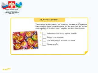 МИНИСТР ФИНАНСОВ
РЕСПУБЛИКИ КОМИ
ГРАЖДАНАМ ШКОЛЬНОГО
ВОЗРАСТА
Учительница в честь своего дня рождения попросила тебя раздать
пакет конфет среди одноклассников. Но вот незадача: ты раздал
всем поровну, но осталось еще 2 конфеты, что же с ними делать?
Тайно поделить между другом и собой.
Вернуть учительнице.
Дать кому-нибудь из одноклассников.
Оставить себе.
 