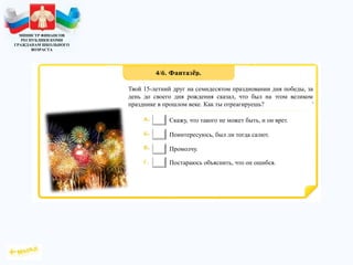 МИНИСТР ФИНАНСОВ
РЕСПУБЛИКИ КОМИ
ГРАЖДАНАМ ШКОЛЬНОГО
ВОЗРАСТА
Твой 15-летний друг на семидесятом праздновании дня победы, за
день до своего дня рождения сказал, что был на этом великом
празднике в прошлом веке. Как ты отреагируешь?
Скажу, что такого не может быть, и он врет.
Поинтересуюсь, был ли тогда салют.
Промолчу.
Постараюсь объяснить, что он ошибся.
 