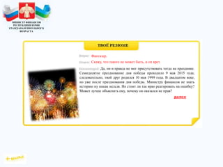 МИНИСТР ФИНАНСОВ
РЕСПУБЛИКИ КОМИ
ГРАЖДАНАМ ШКОЛЬНОГО
ВОЗРАСТА
Да, он и правда не мог присутствовать тогда на празднике.
Семидесятое празднование дня победы проходило 9 мая 2015 года,
следовательно, твой друг родился 10 мая 1999 года. В двадцатом веке,
но уже после празднования дня победы. Министру финансов не знать
историю ну никак нельзя. Но стоит ли так ярко реагировать на ошибку?
Может лучше объяснить ему, почему он оказался не прав?
Фантазер.
Скажу, что такого не может быть, и он врет.
 