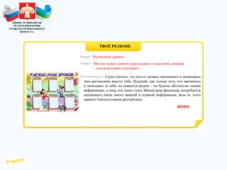 МИНИСТР ФИНАНСОВ
РЕСПУБЛИКИ КОМИ
ГРАЖДАНАМ ШКОЛЬНОГО
ВОЗРАСТА
Глупо считать, что кто-то должен запоминать и записывать
твое расписание вместо тебя. Подумай: как только того, кто запоминал
и записывал за тебя, не окажется рядом – ты будешь абсолютно лишен
информации, а тому, кто хочет стать Министром финансов, потребуется
запоминать очень много важной и нужной информации, ведь от этого
зависит благосостояние республики.
Расписание уроков.
Мне не нужно помнить расписание и заполнять дневник
– одноклассники подскажут.
 