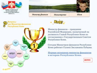 Министр финансов – гражданин
Российской Федерации, назначаемый на
должность Главой Республики Коми по
согласованию с Государственным Советом
Республики Коми.
Сегодня Министром финансов Республики
Коми работает Галина Зиславовна Рубцова.
Первая женщина-министр финансов
в истории Республики Коми.
КТО?
МОЖЕТ
ЛИ?
БЫВАЮТ
ЛИ?
КАК?
МОЖНО
ЛИ?
БЫВАЕТ
ЛИ?
ЧТО?
ЕСТЬ
ЛИ?
КТО?
МИНИСТР ФИНАНСОВ
РЕСПУБЛИКИ КОМИ
ГРАЖДАНАМ ШКОЛЬНОГО
ВОЗРАСТА
Вопросы
про Министра финансов
Республики Коми
 