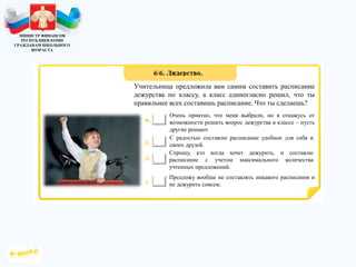 МИНИСТР ФИНАНСОВ
РЕСПУБЛИКИ КОМИ
ГРАЖДАНАМ ШКОЛЬНОГО
ВОЗРАСТА
Учительница предложила вам самим составить расписание
дежурства по классу, а класс единогласно решил, что ты
правильнее всех составишь расписание. Что ты сделаешь?
Очень приятно, что меня выбрали, но я откажусь от
возможности решить вопрос дежурства в классе – пусть
другие решают.
С радостью составлю расписание удобное для себя и
своих друзей.
Спрошу, кто когда хочет дежурить, и составлю
расписание с учетом максимального количества
учтенных предложений.
Предложу вообще не составлять никакого расписания и
не дежурить совсем.
 