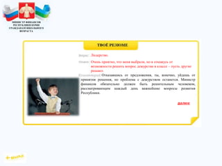 МИНИСТР ФИНАНСОВ
РЕСПУБЛИКИ КОМИ
ГРАЖДАНАМ ШКОЛЬНОГО
ВОЗРАСТА
Отказавшись от предложения, ты, конечно, уйдешь от
принятия решения, но проблема с дежурством останется. Министр
финансов обязательно должен быть решительным человеком,
рассматривающим каждый день важнейшие вопросы развития
Республики.
Лидерство.
Очень приятно, что меня выбрали, но я откажусь от
возможности решить вопрос дежурства в классе – пусть другие
решают.
 