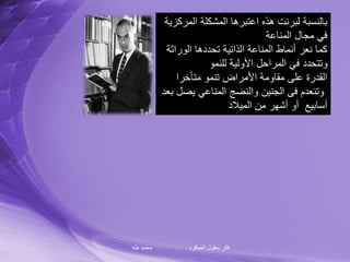 ‫طه‬ ‫محمد‬ ‫العباقره‬ ‫بعقول‬ ‫فكر‬
‫الم‬ ‫المشكلة‬ ‫اعتبرها‬ ‫هذه‬ ‫لبرنت‬ ‫بالنسبة‬‫ركزية‬
‫المناعة‬ ‫مجال‬ ‫في‬
‫الوراث‬ ‫تحددها‬ ‫الذاتية‬ ‫المناعة‬ ‫أنماط‬ ‫نعر‬ ‫كما‬‫ة‬
‫للنمو‬ ‫األولية‬ ‫المراحل‬ ‫في‬ ‫وتتحدد‬
‫متأخرا‬ ‫تنمو‬ ‫األمراض‬ ‫مقاومة‬ ‫على‬ ‫القدرة‬
‫يص‬ ‫المناعي‬ ‫والنضج‬ ‫الجنين‬ ‫فى‬ ‫وتنعدم‬‫بعد‬ ‫ل‬
‫الميالد‬ ‫من‬ ‫أشهر‬ ‫أو‬ ‫أسابيع‬
 