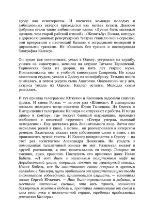 вроде как неинтересны. И киевская команда молодых и
амбициозных актеров приходится как нельзя кстати. Девизом
фабрики стали такие амбициозные слова: «Лучше быть молодым
щенком, чем старой райской птицей». «Женитьбу» Гоголя, которую
в дореволюционных репертуарных театрах ставили очень серьезно,
они превратили в настоящий балаган с эстрадными номерами и
цирковыми трюками. Не обошлась без трюков и последующая
биография Каплера.
Он вроде как остепенился, уехал в Одессу, устроился на службу,
учился на киностудии, женился на актрисе Татьяне Тарновской.
Тарновская была из дворян, на пять лет старше мужа.
Познакомились они в учебной киностудии Смирнова. Но когда
закончили студию, уехали в Одессу на кинофабрику. Татьяна много
снималась, а потом родила сына Анатолия. Оказавшись не у дел,
актриса уехала из Одессы. Каплер остался. Молодая семья
распалась.
И тут пришла телеграмма: Юткевич и Козинцев задумали снимать
фильм. И снова Гоголь — на этот раз «Шинель». В сценаристы
позвали молодого тогда писателя Юрия Тынянова. Из Одессы в
Питер спешит телеграмма: Каплера не отпускают с работы. И тогда
прямо в контору, где тоскует бывший шарманщик, приходит
сообщение с пометкой «срочно»: «Сестра умерла, выезжай
немедленно». Ему досталась роль Значительного лица. Затем еще
несколько ролей в кино, а потом… он разочаровался в актерском
ремесле. Захотелось сказать свое собственное слово в кино, а не
произносить чужие тексты. И Каплер возвращается в Одессу — на
этот раз ассистентом Александра Довженко. Но усидеть в
помощниках талантливый юноша не мог. Развлекал коллег и
друзей рассказами, а они покатывались со смеху. Говорил он
смешно, ярко, красочно. Послушать его приезжал даже Исаак
Бабель. ​«И вот днем в маленьком полутемном кафе на
Дерибасовской улице, опершись локтем на мраморный столик,
Исаак Бабель, как бы ввинтившись своим острым и лукавым
взглядом в Каплера, чуть оробевшего от присутствия уже тогда
знаменитого собеседника, приготовился слушать, — вспоминал
позже Сергей Юткевич. — ​Это было трогательно и забавно, а
местами настолько смешно, что весь трясся, заливался
беззвучным хохотом Бабель и, протирая запотевшие от смеха и
слез свои очки в позолоченной оправе, требовал продолжения
рассказов Каплера»​.
 