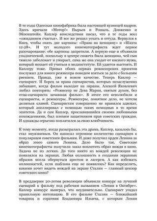 В те годы Одесская кинофабрика была настоящей кузницей кадров.
Здесь кричали «Мотор!» Пырьев и Рошаль, Довженко и
Эйзенштейн. Каплер впоследствии писал, что в те годы жил
«ожиданием счастья». И все же решил уехать и оттуда. Вернулся в
Киев, чтобы снять две картины: «Право на женщину» и «Шахта
12-28». И тут молодого кинематографиста ждет первое
разочарование: обе картины запретили. А первую еще и объявили
упаднической, поскольку в центре сюжета была женщина, чей сын
тяжело заболевает и умирает, сама же она уходит от косного мужа,
который мешает ей учиться в мединституте. Ей удается выстоять. И
Каплеру тоже. Провал обоих первых режиссерских проектов
послужил для юного режиссера поводом взяться за дело с большим
рвением. Правда, уже в новом качестве. Теперь Каплер —
сценарист. И борец за права сценаристов, которых незаслуженно
забывают, когда фильм выходит на экраны. Алексей Яковлевич
любил повторять: «Режиссер не Дева Мария, святым духом, без
отца-сценариста зачавшая фильм». В итоге его невзлюбили и
сценаристы, и режиссеры. Режиссеры, понятное дело, не хотели
делиться славой. Сценаристам совершенно не нравился адвокат,
который апеллировал с помощью таких немодных в то время
эпитетов. Да и сам Каплер, прославившийся своими любовными
похождениями, был плохим защитником прав советских граждан.
И однажды серьезно поплатился за свою влюбчивость.
К тому моменту, когда разыгралась эта драма, Каплер, казалось бы,
стал неуязвимым. Он написал огромное количество сценариев к
популярным советским фильмам. И даже получил орден Ленина за
образ этого самого Ленина. Дело было так. Советские
кинематографисты получили заказ воплотить образ вождя в кино.
Задача не из легких. До того никто из вождей революции не
появлялся на экранах. Любая оплошность в создании экранных
образов могла обернуться арестом и лагерем. А как избежать
оплошностей, если шаблона еще не появилось? Как определить,
какими хочет видеть вождей на экране Сталин — главный цензор
советского кино?
В преддверии 20-летия революции объявили конкурс на лучший
сценарий к фильму под рабочим названием «Ленин в Октябре».
Каплер конкурс выиграл, что неудивительно. Сценарист угадал
правильную интонацию. В его фильме Сталин — ближайший
товарищ и соратник Владимира Ильича, с которым Ленин
 