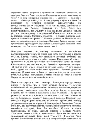 скромной тихой девушке с гранатовой брошкой. Ухаживать за
дочерью Сталина было непросто. Светлана никогда не выходила на
улицу без сопровождения охранников и соглядатаев — тайных и
явных. Но Каплер не отступал. Водил девушку в музеи и в кино. Он
показывал ей шедевры мирового кинематографа, она
воспринимала живо, искренне, умно. Он, кажется, удивлялся. И
влюблялся все больше. Свидания эти были более чем
целомудренными, но Сталину о них все равно донесли. Каплер
уехал в командировку в окруженный Сталинград, писал оттуда
репортажи. Сердце Светланы холодело — в текстах Каплера были
прямые намеки на их роман. Пришлось расстаться. Прощались там
же, где познакомились: в квартире Василия. Стояли молча, тесно
прижавшись друг к другу, едва дыша. А из соседней комнаты с них
не сводил глаз Светланин сопровождающий.
Накануне Алексею Яковлевичу позвонили и настойчиво
порекомендовали уехать на фронт для сбора материалов к новому
фильму. Каплер, правда, был настолько ослеплен любовью, что
послал «доброжелателя» к такой-то матери. На следующий день его
арестовали. А Сталин примчался в комнату дочери белый от ярости.
Светлана была ни жива ни мертва. Но все-таки решилась пискнуть:
«Я люблю его!» Сталин отхлестал дочь по щекам: «У него кругом
бабы, дура! Не могла найти себе русского?!» Ремарка довольно
странная. Сталин хоть и был, по мнению многих, антисемитом,
позволил дочери впоследствии выйти замуж за еврея Григория
Морозова, не высказав никакой критики.
Много лет спустя в своих мемуарах Аллилуева гораздо теплее
писала о Каплере, чем о своих мужьях. Кажется, та детская
влюбленность была единственным эпизодом в ее жизни, когда она
была по-настоящему счастлива. За это счастье Каплер отправился в
Воркуту. Его обвинили в шпионаже в пользу Англии — не зря же
режиссер так часто встречался с западными коллегами. Начальник
лагеря благоволил лауреату Сталинской премии. Позволил ему
покидать территорию, обнесенную колючей проволокой. Каплер
устроился заведующим городской фотографией. Возможно, Сталин
понимал, что просто так сгноить талантливого режиссера, которого
полюбила его дочь, было бы ошибкой. Ссылка оказалась
болезненным, но очень важным опытом. В Воркуте Алексей
Яковлевич много пишет и размышляет. Здесь он знакомится с
знаменитой актрисой Валентиной Токарской. Токарская была
примой Московского мюзик-холла и Театра сатиры, замечательно
 