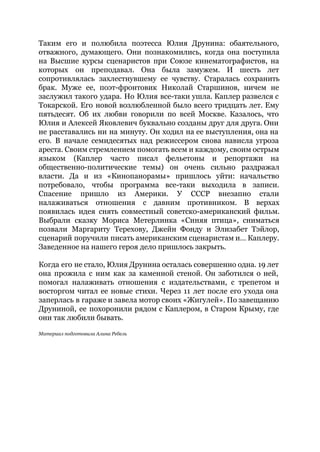 Таким его и полюбила поэтесса Юлия Друнина: обаятельного,
отважного, думающего. Они познакомились, когда она поступила
на Высшие курсы сценаристов при Союзе кинематографистов, на
которых он преподавал. Она была замужем. И шесть лет
сопротивлялась захлестнувшему ее чувству. Старалась сохранить
брак. Муже ее, поэт-фронтовик Николай Старшинов, ничем не
заслужил такого удара. Но Юлия все-таки ушла. Каплер развелся с
Токарской. Его новой возлюбленной было всего тридцать лет. Ему
пятьдесят. Об их любви говорили по всей Москве. Казалось, что
Юлия и Алексей Яковлевич буквально созданы друг для друга. Они
не расставались ни на минуту. Он ходил на ее выступления, она на
его. В начале семидесятых над режиссером снова нависла угроза
ареста. Своим стремлением помогать всем и каждому, своим острым
языком (Каплер часто писал фельетоны и репортажи на
общественно-политические темы) он очень сильно раздражал
власти. Да и из «Кинопанорамы» пришлось уйти: начальство
потребовало, чтобы программа все-таки выходила в записи.
Спасение пришло из Америки. У СССР внезапно стали
налаживаться отношения с давним противником. В верхах
появилась идея снять совместный советско-американский фильм.
Выбрали сказку Мориса Метерлинка «Синяя птица», сниматься
позвали Маргариту Терехову, Джейн Фонду и Элизабет Тэйлор,
сценарий поручили писать американским сценаристам и… Каплеру.
Заведенное на нашего героя дело пришлось закрыть.
Когда его не стало, Юлия Друнина осталась совершенно одна. 19 лет
она прожила с ним как за каменной стеной. Он заботился о ней,
помогал налаживать отношения с издательствами, с трепетом и
восторгом читал ее новые стихи. Через 11 лет после его ухода она
заперлась в гараже и завела мотор своих «Жигулей». По завещанию
Друниной, ее похоронили рядом с Каплером, в Старом Крыму, где
они так любили бывать.
Материал подготовила Алина Ребель
 