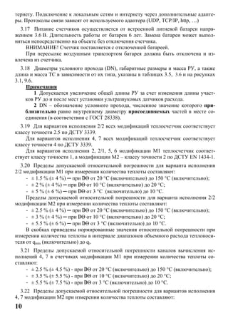 10
тернету. Подключение к локальным сетям и интернету через дополнительные адапте-
ры. Протоколы связи зависят от используемого адаптера (UDP, TCP/IP, http, …)
3.17 Питание счетчиков осуществляется от встроенной литиевой батареи напря-
жением 3.6 В. Длительность работы от батареи 6 лет. Замена батареи может выпол-
няться непосредственно на объекте без отключения счетчика.
ВНИМАНИЕ! Счетчик поставляется с отключенной батареей.
При пересылке воздушным транспортом батарея должна быть отключена и из-
влечена из счетчика.
3.18 Диаметры условного прохода (DN), габаритные размеры и масса РУ, а также
длина и масса ТС в зависимости от их типа, указаны в таблицах 3.5, 3.6 и на рисунках
3.1, 9.6.
Примечания
1 Допускается увеличение общей длины РУ за счет изменения длины участ-
ков РУ до и после мест установки ультразвуковых датчиков расхода.
2 DN – обозначение условного прохода, численное значение которого при-
близительно равно внутреннему диаметру присоединяемых частей в месте со-
единения (в соответствии с ГОСТ 28338).
3.19 Для вариантов исполнения 2/2 всех модификаций теплосчетчик соответствует
классу точности 2.5 по ДСТУ 3339.
Для вариантов исполнения 4, 7 всех модификаций теплосчетчик соответствует
классу точности 4 по ДСТУ 3339.
Для вариантов исполнения 2, 2/1, 5, 6 модификации М1 теплосчетчик соответ-
ствует классу точности 1, а модификации М2 – классу точности 2 по ДСТУ EN 1434-1.
3.20 Пределы допускаемой относительной погрешности для варианта исполнения
2/2 модификации М1 при измерении количества теплоты составляют:
- ± 1.5 % (± 4 %) ─ при DΘ от 20 °C (включительно) до 150 °C (включительно);
- ± 2 % (± 4 %) ─ при DΘ от 10 °C (включительно) до 20 °C;
- ± 5 % (± 6 %) ─ при DΘ от 3 °C (включительно) до 10 °C.
Пределы допускаемой относительной погрешности для варианта исполнения 2/2
модификации М2 при измерении количества теплоты составляют:
- ± 2.5 % (± 4 %) ─ при DΘ от 20 °C (включительно) до 150 °C (включительно);
- ± 3 % (± 4 %) ─ при DΘ от 10 °C (включительно) до 20 °C;
- ± 5.5 % (± 6 %) ─ при DΘ от 3 °C (включительно) до 10 °C.
В скобках приведены нормированные значения относительной погрешности при
измерении количества теплоты в интервале диапазонов объемного расхода теплоноси-
теля от qmin (включительно) до qt.
3.21 Пределы допускаемой относительной погрешности каналов вычисления ис-
полнений 4, 7 в счетчиках модификации М1 при измерении количества теплоты со-
ставляют:
- ± 2.5 % (± 4.5 %) - при DΘ от 20 °C (включительно) до 150 °C (включительно);
- ± 3.5 % (± 5.5 %) - при DΘ от 10 °C (включительно) до 20 °C;
- ± 5.5 % (± 7.5 %) - при DΘ от 3 °C (включительно) до 10 °C.
3.22 Пределы допускаемой относительной погрешности для вариантов исполнения
4, 7 модификации М2 при измерении количества теплоты составляют:
 