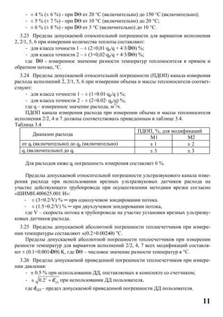 11
- ± 4 % (± 6 %) - при DΘ от 20 °C (включительно) до 150 °C (включительно);
- ± 5 % (± 7 %) - при DΘ от 10 °C (включительно) до 20 °C;
- ± 6 % (± 8 %) - при DΘ от 3 °C (включительно) до 10 °C.
3.23 Пределы допускаемой относительной погрешности для вариантов исполнения
2, 2/1, 5, 6 при измерении количества теплоты составляют:
- для класса точности 1 – ± (2+0,01∙qp/q + 4∙3/DΘ) %;
- для класса точности 2 – ± (3+0,02∙qp/q + 4∙3/DΘ) %;
где DΘ - измеренное значение разности температур теплоносителя в прямом и
обратном потоке, °C.
3.24 Пределы допускаемой относительной погрешности (ПДОП) канала измерения
расхода исполнений 2, 2/1, 5, 6 при измерении объема и массы теплоносителя соответ-
ствуют:
- для класса точности 1 – ± (1+0.01∙qp/q ) %;
- для класса точности 2 – ± (2+0.02∙ qp/q) %;
где q – измеренное значение расхода, м3
/ч.
ПДОП канала измерения расхода при измерении объема и массы теплоносителя
исполнения 2/2, 4 и 7 должны соответствовать приведенным в таблице 3.4.
Таблица 3.4
Диапазон расхода
ПДОП, %, для модификаций
М1 М2
от qt (включительно) до qp (включительно) ± 1 ± 2
qi (включительно) до qt ± 3 ± 3
Для расходов ниже qi погрешность измерения составляет 6 %.
Пределы допускаемой относительной погрешности ультразвукового канала изме-
рения расхода при использовании врезных ультразвуковых датчиков расхода на
участке действующего трубопровода при осуществлении методики врезки согласно
«ШИМН.400625.001 И»:
- ± (3+0.2/V) % ─ при однолучевом зондировании потока.
- ± (1.5+0.2/V) % ─ при двухлучевом зондировании потока,
где V – скорость потока в трубопроводе на участке установки врезных ультразву-
ковых датчиков расхода.
3.25 Пределы допускаемой абсолютной погрешности теплосчетчиков при измере-
нии температуры составляют ±(0.2+0.002×Θ) °С.
Пределы допускаемой абсолютной погрешности теплосчетчиков при измерении
разности температур для вариантов исполнений 2/2, 4, 7 всех модификаций составля-
ют ± (0.1+0.001×DΘ) K, где DΘ – числовое значение разности температур в °C.
3.26 Пределы допускаемой приведенной погрешности теплосчетчиков при измере-
нии давления:
- ± 0.5 % при использовании ДД, поставляемых в комплекте со счетчиком;
- 2 2
ДД
0.2± + d при использовании ДД пользователя,
где dДД – предел допускаемой приведенной погрешности ДД пользователя.
 