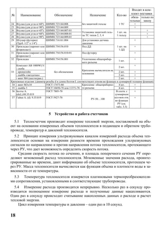 18
№ Наименование Обозначение Назначение Кол-во
Входят в ком-
плект поставки
обяза-
тельные
только по
заказу
24 Втулка (для угла α=60º) ШИМН.723144.008 без защитной гильзы 1 ТС +
25 Втулка (для угла α=90º) ШИМН.723144.009 +
26 Втулка (для угла α=45º) ШИМН.723144.007-01
Установка защитной гиль-
зы ТС типов 2, 3, 4
1 шт. на
1 гильзу
+
27 Втулка (для угла α=60º) ШИМН.723144.008-01 +
28 Втулка (для угла α=90º) ШИМН.723144.009-01 +
29 Штуцер (футорка)
(Труб. 1/2" x 1/4")
ШИМН.716161.004 Для установки датчика
давления
1 шт. на
1 ДД
+
30 Прокладка (паронит или
фторопласт)
ШИМН.754156.010 Под ДД +
31 Прокладка (паронит или
фторопласт)
ШИМН.754156.010-01 Под футорку +
32 Прокладка ШИМН.754156.001 Уплотнение общеприбор-
ного разъема
1 шт.
+
33
Комплект AB 1000WLV:
- скоба
без обозначения
Крепление вычислителя на
основании
2 шт.
+
- кронштейн 2 шт. +
- шайба «звездочка» 2 шт. +
- винт М4 (шестигран.) 2 шт. +
Крепежные изделия: (диаметр резьбы d и длина болтов L соответствуют отв-ям во фланцах и суммарной толщине фланцев)
34 - винт М3x10 ГОСТ 17473-80 Крепление общеприборно-
го разъема
4 шт. +
35 - шайба 3 ГОСТ 10450-78 или 11371-78 4 шт. +
36 Болты А.
(dxL).88.35.019
ГОСТ 7805-70
РУ-50…100
В соотв. с
суммарным
кол-вом отв.
во фланцах
РУ (см.
табл. 3.3)
+
37 Гайки А. (d). 9.35.019 ГОСТ 5927-70 +
5 Устройство и работа счетчиков
5.1 Теплосчетчик производит измерение тепловой энергии, поставляемой на объ-
ект на основании измеренных объемов теплоносителя в подающем и обратном трубо-
проводе, температур и давлений теплоносителя.
5.2 Принцип измерения ультразвуковым каналом измерений расхода объема теп-
лоносителя основан на измерении разности времени прохождения ультразвуковых
сигналов по направлению и против направления потока теплоносителя, протекающего
через РУ, что дает возможность определить скорость потока.
Средняя скорость потока по сечению, и площадь поперечного сечения РУ опре-
деляют мгновенный расход теплоносителя. Мгновенные значения расхода, проинте-
грированные во времени, дают информацию об объеме теплоносителя, протекшем че-
рез РУ. Масса теплоносителя вычисляется как функция объема и плотности воды в за-
висимости от ее температуры.
5.3 Температура теплоносителя измеряется платиновыми термопреобразователя-
ми сопротивления, установленными в соответствующие трубопроводы.
5.4 Измерение расхода производится непрерывно. Несколько раз в секунду про-
изводится полноценное измерение расхода и полученные данные накапливаются.
Один раз в секунду происходит считывание накопленных данных о расходе и расчет
тепловой энергии.
Цикл измерения температуры и давления – один раз в 10 секунд.
 