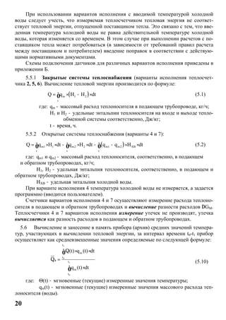 20
При использовании вариантов исполнения с вводимой температурой холодной
воды следует учесть, что измеряемая теплосчетчиком тепловая энергия не соответ-
ствует тепловой энергии, отпущенной поставщиком тепла. Это связано с тем, что вве-
денная температура холодной воды не равна действительной температуре холодной
воды, которая изменяется со временем. В этом случае при выполнении расчетов с по-
ставщиком тепла может потребоваться (в зависимости от требований правил расчета
между поставщиком и потребителем) введение поправок в соответствии с действую-
щими нормативными документами.
Схемы подключения датчиков для различных вариантов исполнения приведены в
приложении Б.
5.5.1 Закрытые системы теплоснабжения (варианты исполнения теплосчет-
чика 2, 5, 6). Вычисление тепловой энергии производится по формуле:
( )m 1 2
t
Q q H H dt= × - ×ò (5.1)
где: qm - массовый расход теплоносителя в подающем трубопроводе, кг/ч;
H1 и H2 - удельные энтальпии теплоносителя на входе и выходе тепло-
обменной системы соответственно, Дж/кг;
t - время, ч.
5.5.2 Открытые системы теплоснабжения (варианты 4 и 7):
( )m1 1 m2 2 m1 m2 XB
t t t
Q q H dt q H dt q q H dt= × × - × × - - × ×ò ò ò (5.2)
где: qm1 и qm2 - массовый расход теплоносителя, соответственно, в подающем
и обратном трубопроводах, кг/ч;
H1, H2 - удельная энтальпия теплоносителя, соответственно, в подающем и
обратном трубопроводах, Дж/кг;
HХВ - удельная энтальпия холодной воды.
При варианте исполнения 4 температура холодной воды не измеряется, а задается
программно (вводится пользователем).
Счетчики вариантов исполнения 4 и 7 осуществляют измерение расхода теплоно-
сителя в подающем и обратном трубопроводах и вычисление разности расходов DGM.
Теплосчетчики 4 и 7 вариантов исполнения измерение утечек не производят, утечка
вычисляется как разность расходов в подающем и обратном трубопроводах.
5.6 Вычисление и занесение в память прибора (архив) средних значений темпера-
тур, участвующих в вычислении тепловой энергии, за интервал времени t0-t1 прибор
осуществляет как средневзвешенные значения определяемые по следующей формуле:
1
0
1
0
t
m
t
t
m
t
(t) q (t) dt
q (t) dt
ò
Q × ×
Q =
×
ò
ò
(5.10)
где: Θ(t) - мгновенные (текущие) измеренные значения температуры;
qm(t) - мгновенные (текущие) измеренные значения массового расхода теп-
лоносителя (воды).
 